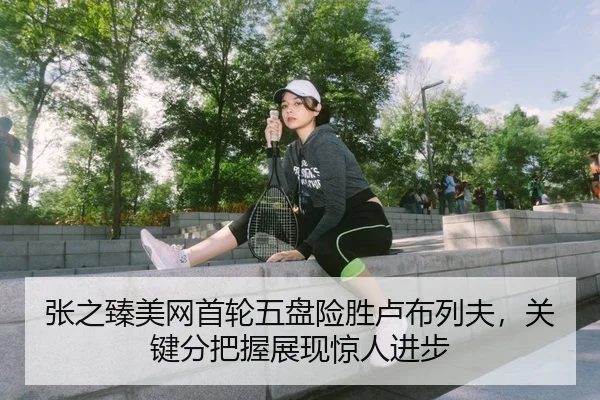张之臻美网首轮五盘险胜卢布列夫，关键分把握展现惊人进步