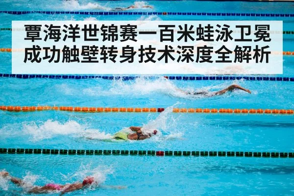 覃海洋世锦赛一百米蛙泳卫冕成功触壁转身技术深度全解析