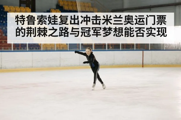 特鲁索娃复出冲击米兰奥运门票的荆棘之路与冠军梦想能否实现