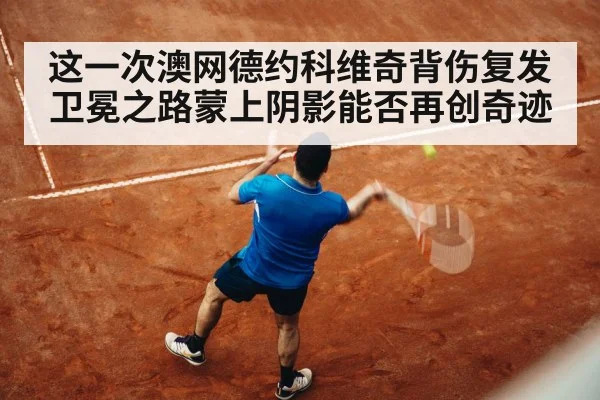 这一次澳网德约科维奇背伤复发卫冕之路蒙上阴影能否再创奇迹